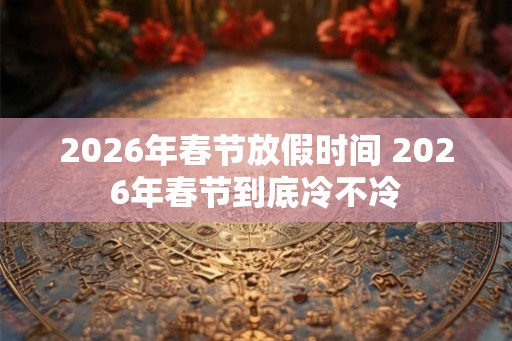 2026年春节放假时间 2026年春节到底冷不冷