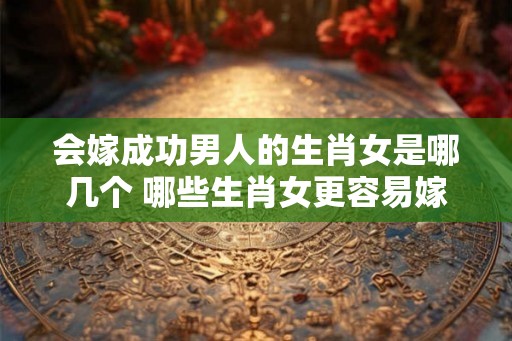 会嫁成功男人的生肖女是哪几个 哪些生肖女更容易嫁成功男人