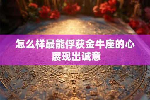 怎么样最能俘获金牛座的心 展现出诚意