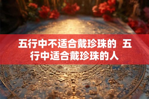 五行中不适合戴珍珠的  五行中适合戴珍珠的人