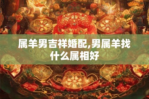 属羊男吉祥婚配,男属羊找什么属相好