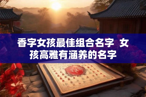 香字女孩最佳组合名字 女孩高雅有涵养的名字 香字女孩最佳组合名字 女孩高雅有涵养的名字