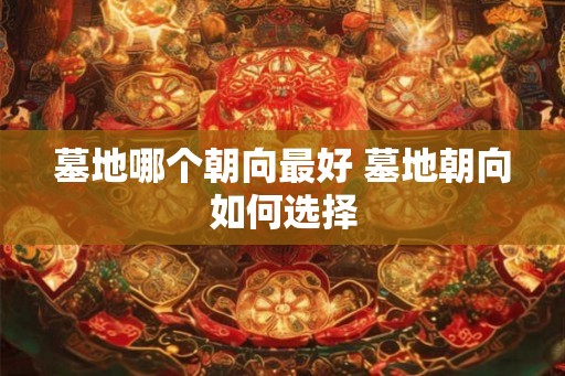 墓地哪个朝向最好 墓地朝向如何选择 墓地哪个朝向最好 墓地朝向如何选择