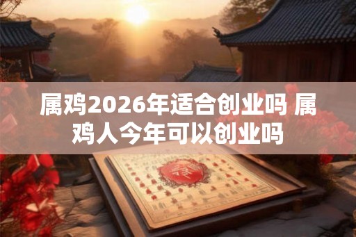 属鸡2026年适合创业吗 属鸡人今年可以创业吗