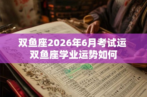双鱼座2026年6月考试运 双鱼座学业运势如何