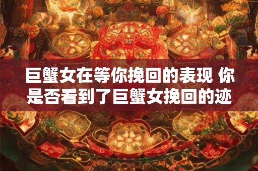 巨蟹女在等你挽回的表现 你是否看到了巨蟹女挽回的迹象