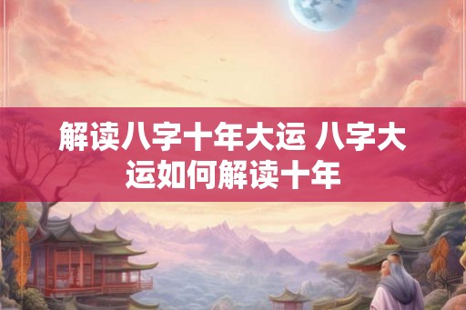 解读八字十年大运 八字大运如何解读十年 解读八字十年大运 八字大运如何解读十年
