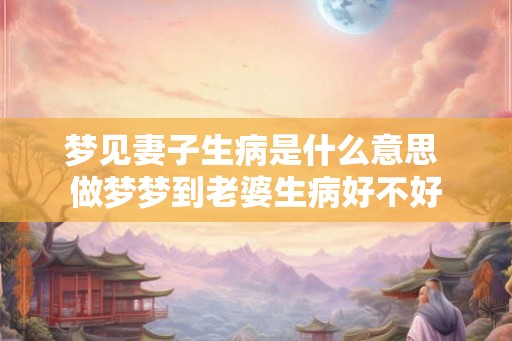 梦见妻子生病是什么意思 做梦梦到老婆生病好不好 梦见妻子生病是什么意思 做梦梦到老婆生病好不好