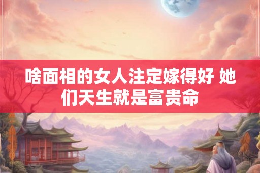 啥面相的女人注定嫁得好 她们天生就是富贵命