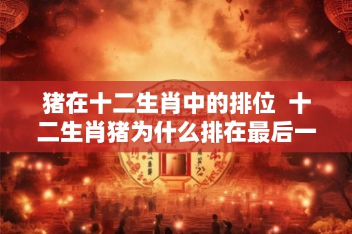 猪在十二生肖中的排位  十二生肖猪为什么排在最后一名