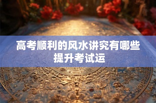 高考顺利的风水讲究有哪些 提升考试运