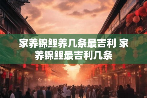 家养锦鲤养几条最吉利 家养锦鲤最吉利几条