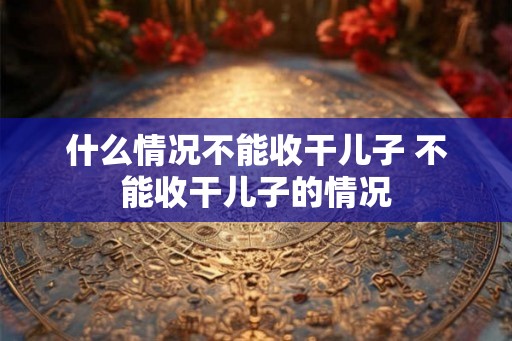 什么情况不能收干儿子 不能收干儿子的情况 什么情况不能收干儿子 不能收干儿子的情况