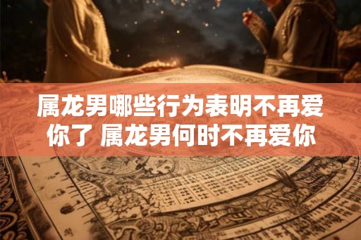 属龙男哪些行为表明不再爱你了 属龙男何时不再爱你 属龙男哪些行为表明不再爱你了 属龙男何时不再爱你