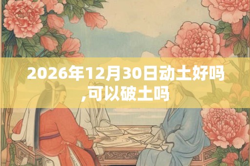 2026年12月30日动土好吗,可以破土吗