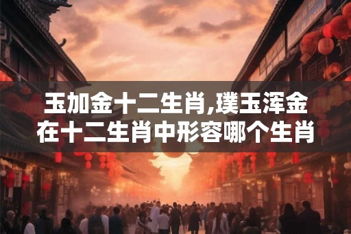 玉加金十二生肖,璞玉浑金在十二生肖中形容哪个生肖？