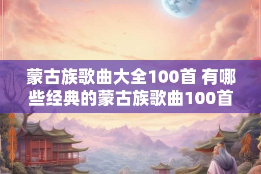蒙古族歌曲大全100首 有哪些经典的蒙古族歌曲100首