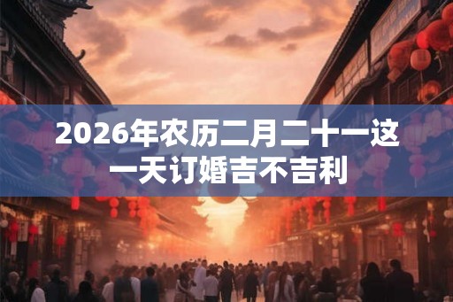 2026年农历二月二十一这一天订婚吉不吉利