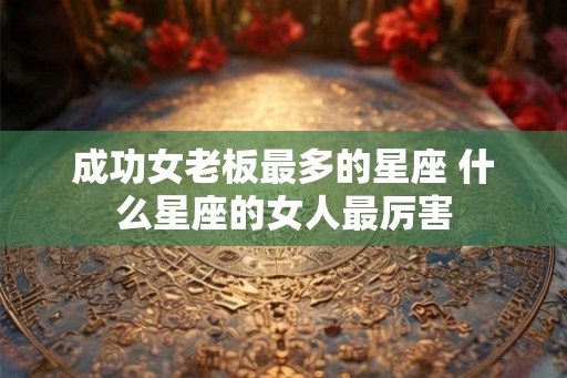 成功女老板最多的星座 什么星座的女人最厉害 成功女老板最多的星座 什么星座的女人最厉害