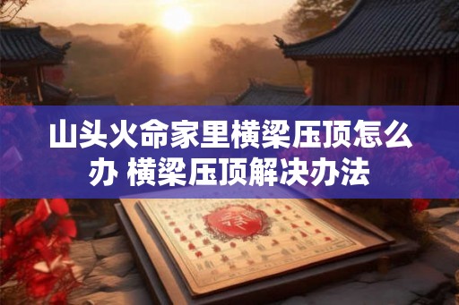 山头火命家里横梁压顶怎么办 横梁压顶解决办法 山头火命家里横梁压顶怎么办 横梁压顶解决办法