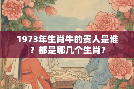 1973年生肖牛的贵人是谁？都是哪几个生肖？