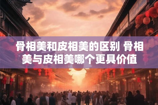 骨相美和皮相美的区别 骨相美与皮相美哪个更具价值 骨相美和皮相美的区别 骨相美与皮相美哪个更具价值