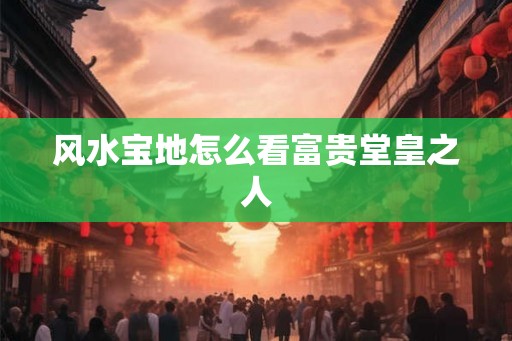 风水宝地怎么看富贵堂皇之人