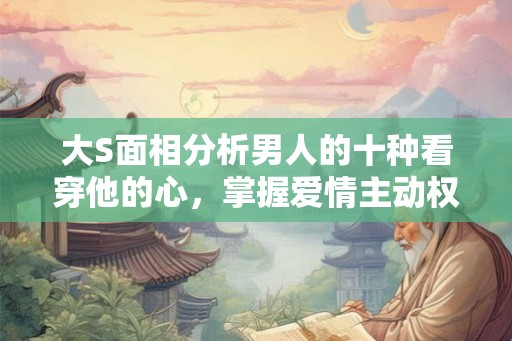 大S面相分析男人的十种看穿他的心，掌握爱情主动权！