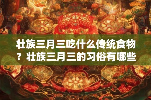 壮族三月三吃什么传统食物？壮族三月三的习俗有哪些？