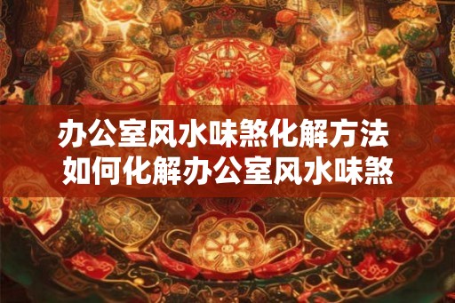 办公室风水味煞化解方法 如何化解办公室风水味煞