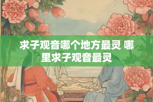求子观音哪个地方最灵 哪里求子观音最灵 求子观音哪个地方最灵 哪里求子观音最灵