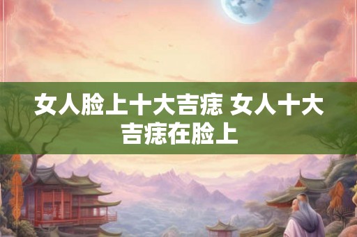 女人脸上十大吉痣 女人十大吉痣在脸上