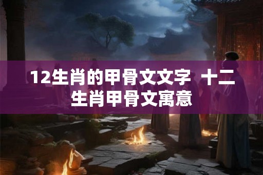 12生肖的甲骨文文字 十二生肖甲骨文寓意 12生肖的甲骨文文字 十二生肖甲骨文寓意
