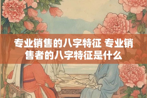 专业销售的八字特征 专业销售者的八字特征是什么