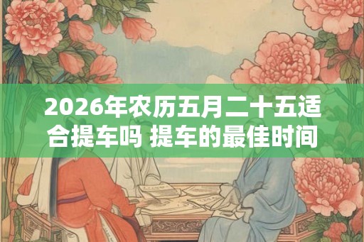 2026年农历五月二十五适合提车吗 提车的最佳时间 2026年农历五月二十五适合提车吗 提车的最佳时间