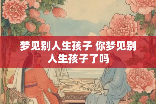 梦见别人生孩子 你梦见别人生孩子了吗 梦见别人生孩子 你梦见别人生孩子了吗