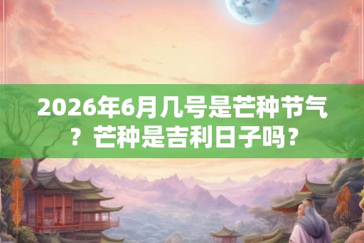 2026年6月几号是芒种节气？芒种是吉利日子吗？