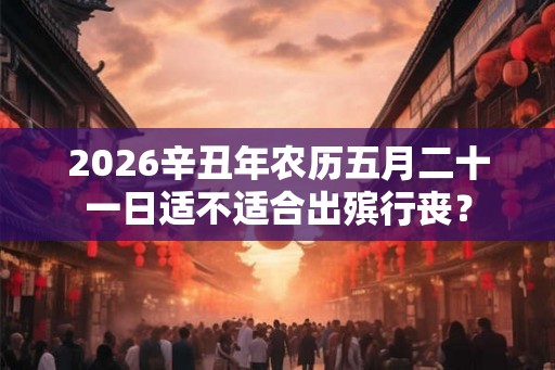2026辛丑年农历五月二十一日适不适合出殡行丧？