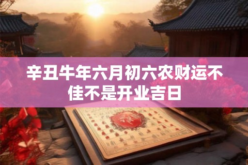辛丑牛年六月初六农财运不佳不是开业吉日