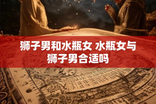 狮子男和水瓶女 水瓶女与狮子男合适吗