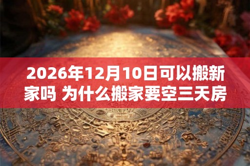 2026年12月10日可以搬新家吗 为什么搬家要空三天房 2026年12月10日可以搬新家吗 为什么搬家要空三天房