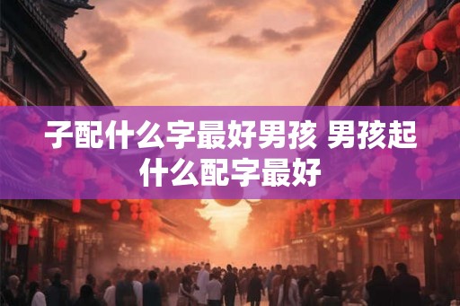 子配什么字最好男孩 男孩起什么配字最好
