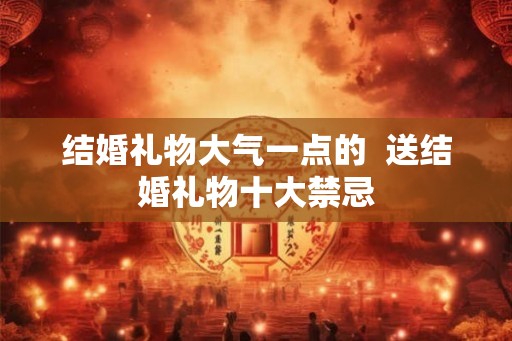 结婚礼物大气一点的 送结婚礼物十大禁忌 结婚礼物大气一点的 送结婚礼物十大禁忌