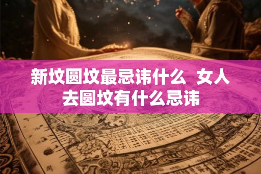 新坟圆坟最忌讳什么  女人去圆坟有什么忌讳