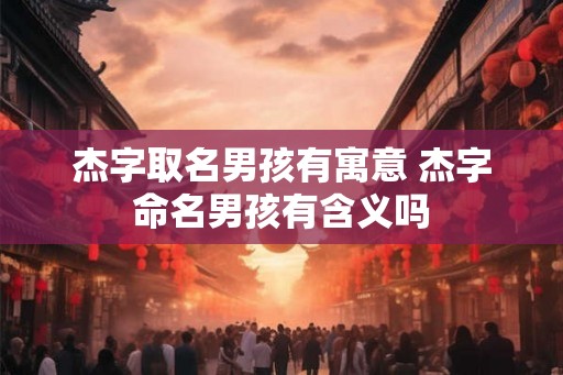 杰字取名男孩有寓意 杰字命名男孩有含义吗