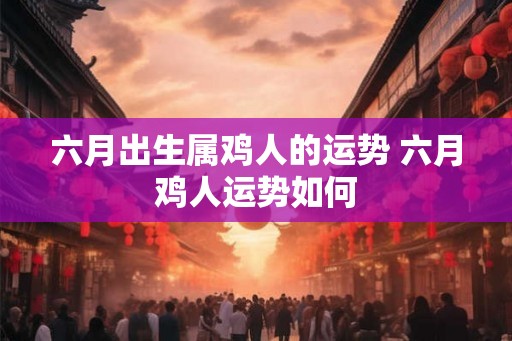 六月出生属鸡人的运势 六月鸡人运势如何