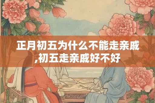 正月初五为什么不能走亲戚,初五走亲戚好不好