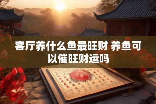客厅养什么鱼最旺财 养鱼可以催旺财运吗