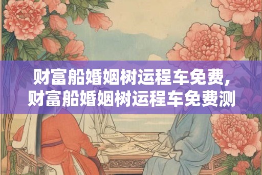 财富船婚姻树运程车免费,财富船婚姻树运程车免费测算新浪