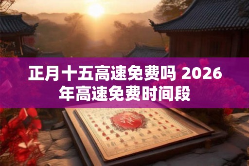 正月十五高速免费吗 2026年高速免费时间段 正月十五高速免费吗 2026年高速免费时间段